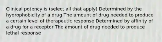 Clinical potency is (select all that apply) Determined by the hydrophobicity of a drug The amount of drug needed to produce a certain level of therapeutic response Determined by affinity of a drug for a receptor The amount of drug needed to produce lethal response