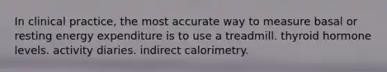 In clinical practice, the most accurate way to measure basal or resting energy expenditure is to use a treadmill. thyroid hormone levels. activity diaries. indirect calorimetry.