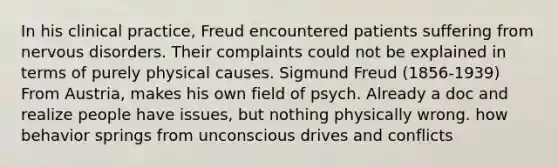 In his clinical practice, Freud encountered patients suffering from nervous disorders. Their complaints could not be explained in terms of purely physical causes. Sigmund Freud (1856-1939) From Austria, makes his own field of psych. Already a doc and realize people have issues, but nothing physically wrong. how behavior springs from unconscious drives and conflicts