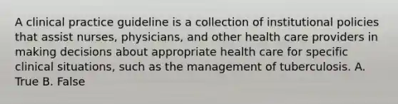 A clinical practice guideline is a collection of institutional policies that assist nurses, physicians, and other health care providers in making decisions about appropriate health care for specific clinical situations, such as the management of tuberculosis. A. True B. False