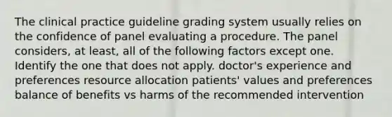 The clinical practice guideline grading system usually relies on the confidence of panel evaluating a procedure. The panel considers, at least, all of the following factors except one. Identify the one that does not apply. doctor's experience and preferences resource allocation patients' values and preferences balance of benefits vs harms of the recommended intervention