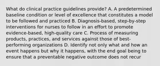 What do clinical practice guidelines provide? A. A predetermined baseline condition or level of excellence that constitutes a model to be followed and practiced B. Diagnosis-based, step-by-step interventions for nurses to follow in an effort to promote evidence-based, high-quality care C. Process of measuring products, practices, and services against those of best- performing organizations D. Identify not only what and how an event happens but why it happens, with the end goal being to ensure that a preventable negative outcome does not recur