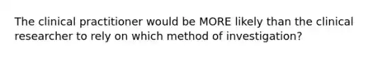 The clinical practitioner would be MORE likely than the clinical researcher to rely on which method of investigation?