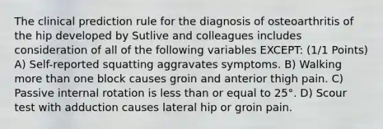 The clinical prediction rule for the diagnosis of osteoarthritis of the hip developed by Sutlive and colleagues includes consideration of all of the following variables EXCEPT: (1/1 Points) A) Self-reported squatting aggravates symptoms. B) Walking more than one block causes groin and anterior thigh pain. C) Passive internal rotation is less than or equal to 25°. D) Scour test with adduction causes lateral hip or groin pain.