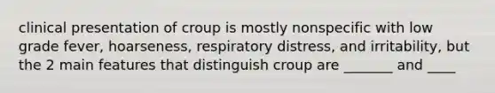 clinical presentation of croup is mostly nonspecific with low grade fever, hoarseness, respiratory distress, and irritability, but the 2 main features that distinguish croup are _______ and ____