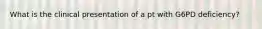 What is the clinical presentation of a pt with G6PD deficiency?