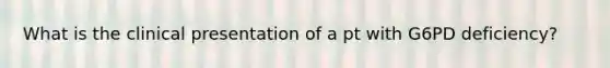 What is the clinical presentation of a pt with G6PD deficiency?