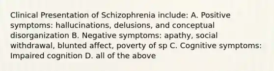 Clinical Presentation of Schizophrenia include: A. Positive symptoms: hallucinations, delusions, and conceptual disorganization B. Negative symptoms: apathy, social withdrawal, blunted affect, poverty of sp C. Cognitive symptoms: Impaired cognition D. all of the above