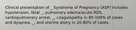 Clinical presentation of _ Syndrome of Pregnancy (ASP) includes hypotension, fetal _, pulmonary edema/acute RDS, cardiopulmonary arrest, _, coagulopathy in 80-100% of cases and dyspnea, _, and uterine atony in 20-80% of cases.