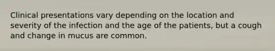Clinical presentations vary depending on the location and severity of the infection and the age of the patients, but a cough and change in mucus are common.