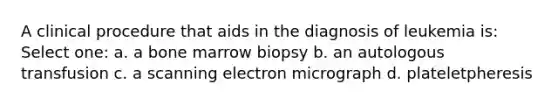 A clinical procedure that aids in the diagnosis of leukemia is: Select one: a. a bone marrow biopsy b. an autologous transfusion c. a scanning electron micrograph d. plateletpheresis