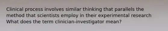 Clinical process involves similar thinking that parallels the method that scientists employ in their experimental research What does the term clinician-investigator mean?