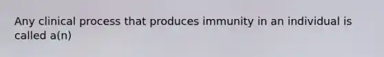 Any clinical process that produces immunity in an individual is called a(n)