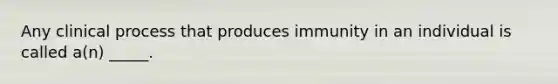 Any clinical process that produces immunity in an individual is called a(n) _____.