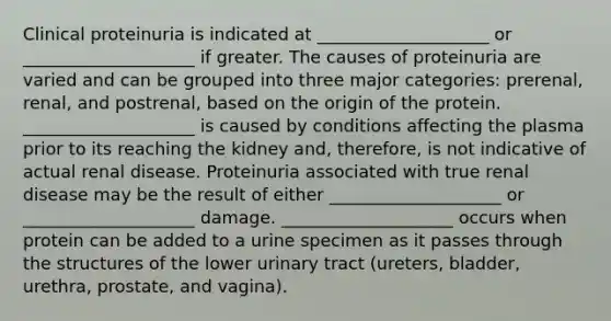 Clinical proteinuria is indicated at ____________________ or ____________________ if greater. The causes of proteinuria are varied and can be grouped into three major categories: prerenal, renal, and postrenal, based on the origin of the protein. ____________________ is caused by conditions affecting the plasma prior to its reaching the kidney and, therefore, is not indicative of actual renal disease. Proteinuria associated with true renal disease may be the result of either ____________________ or ____________________ damage. ____________________ occurs when protein can be added to a urine specimen as it passes through the structures of the lower urinary tract (ureters, bladder, urethra, prostate, and vagina).