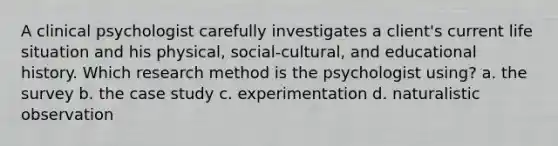 A clinical psychologist carefully investigates a client's current life situation and his physical, social-cultural, and educational history. Which research method is the psychologist using? a. the survey b. the case study c. experimentation d. naturalistic observation