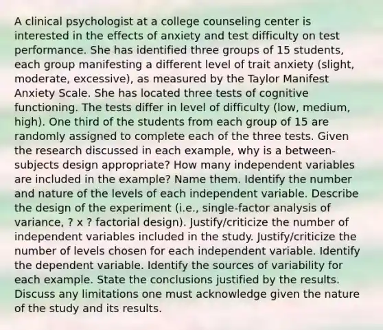 A clinical psychologist at a college counseling center is interested in the effects of anxiety and test difficulty on test performance. She has identified three groups of 15 students, each group manifesting a different level of trait anxiety (slight, moderate, excessive), as measured by the Taylor Manifest Anxiety Scale. She has located three tests of cognitive functioning. The tests differ in level of difficulty (low, medium, high). One third of the students from each group of 15 are randomly assigned to complete each of the three tests. Given the research discussed in each example, why is a between-subjects design appropriate? How many independent variables are included in the example? Name them. Identify the number and nature of the levels of each independent variable. Describe the design of the experiment (i.e., single-factor analysis of variance, ? x ? factorial design). Justify/criticize the number of independent variables included in the study. Justify/criticize the number of levels chosen for each independent variable. Identify the dependent variable. Identify the sources of variability for each example. State the conclusions justified by the results. Discuss any limitations one must acknowledge given the nature of the study and its results.