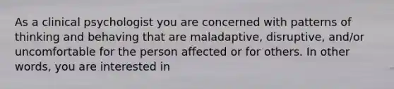 As a clinical psychologist you are concerned with patterns of thinking and behaving that are maladaptive, disruptive, and/or uncomfortable for the person affected or for others. In other words, you are interested in