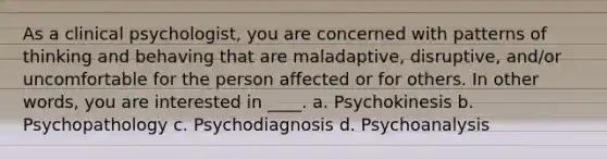 As a clinical psychologist, you are concerned with patterns of thinking and behaving that are maladaptive, disruptive, and/or uncomfortable for the person affected or for others. In other words, you are interested in ____. a. Psychokinesis b. Psychopathology c. Psychodiagnosis d. Psychoanalysis