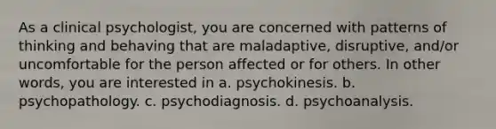 As a clinical psychologist, you are concerned with patterns of thinking and behaving that are maladaptive, disruptive, and/or uncomfortable for the person affected or for others. In other words, you are interested in a. psychokinesis. b. psychopathology. c. psychodiagnosis. d. psychoanalysis.