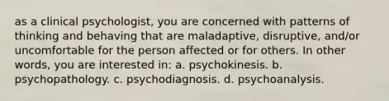 as a clinical psychologist, you are concerned with patterns of thinking and behaving that are maladaptive, disruptive, and/or uncomfortable for the person affected or for others. In other words, you are interested in: a. psychokinesis. b. psychopathology. c. psychodiagnosis. d. psychoanalysis.