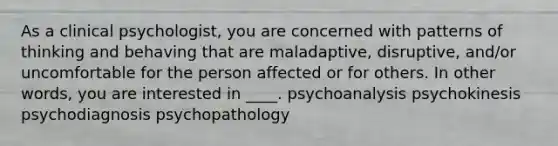 As a clinical psychologist, you are concerned with patterns of thinking and behaving that are maladaptive, disruptive, and/or uncomfortable for the person affected or for others. In other words, you are interested in ____. psychoanalysis psychokinesis psychodiagnosis psychopathology