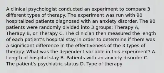 A clinical psychologist conducted an experiment to compare 3 different types of therapy. The experiment was run with 90 hospitalized patients diagnosed with an anxiety disorder. The 90 patients were randomly divided into 3 groups: Therapy A, Therapy B, or Therapy C. The clinician then measured the length of each patient's hospital stay in order to determine if there was a significant difference in the effectiveness of the 3 types of therapy. What was the dependent variable in this experiment? A. Length of hospital stay B. Patients with an anxiety disorder C. The patient's psychiatric status D. Type of therapy