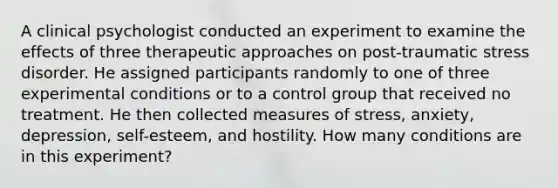 A clinical psychologist conducted an experiment to examine the effects of three therapeutic approaches on post-traumatic stress disorder. He assigned participants randomly to one of three experimental conditions or to a control group that received no treatment. He then collected measures of stress, anxiety, depression, self-esteem, and hostility. How many conditions are in this experiment?