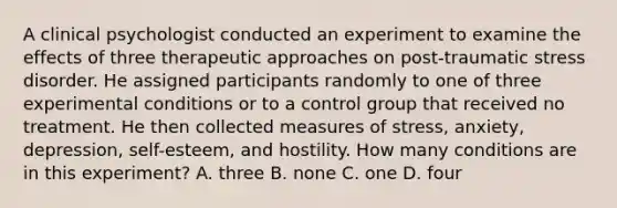 A clinical psychologist conducted an experiment to examine the effects of three therapeutic approaches on post-traumatic stress disorder. He assigned participants randomly to one of three experimental conditions or to a control group that received no treatment. He then collected measures of stress, anxiety, depression, self-esteem, and hostility. How many conditions are in this experiment? A. three B. none C. one D. four