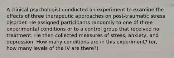 A clinical psychologist conducted an experiment to examine the effects of three therapeutic approaches on post-traumatic stress disorder. He assigned participants randomly to one of three experimental conditions or to a control group that received no treatment. He then collected measures of stress, anxiety, and depression. How many conditions are in this experiment? (or, how many levels of the IV are there?)