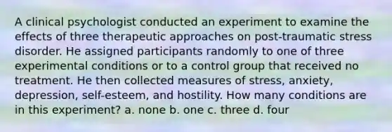 A clinical psychologist conducted an experiment to examine the effects of three therapeutic approaches on post-traumatic stress disorder. He assigned participants randomly to one of three experimental conditions or to a control group that received no treatment. He then collected measures of stress, anxiety, depression, self-esteem, and hostility. How many conditions are in this experiment? a. none b. one c. three d. four