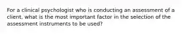 For a clinical psychologist who is conducting an assessment of a client, what is the most important factor in the selection of the assessment instruments to be used?