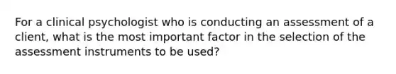 For a clinical psychologist who is conducting an assessment of a client, what is the most important factor in the selection of the assessment instruments to be used?