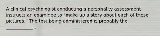 A clinical psychologist conducting a personality assessment instructs an examinee to "make up a story about each of these pictures." The test being administered is probably the ____________ .