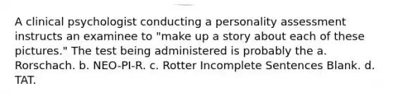 A clinical psychologist conducting a personality assessment instructs an examinee to "make up a story about each of these pictures." The test being administered is probably the a. Rorschach. b. NEO-PI-R. c. Rotter Incomplete Sentences Blank. d. TAT.