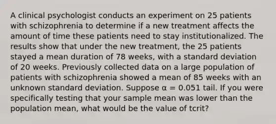 A clinical psychologist conducts an experiment on 25 patients with schizophrenia to determine if a new treatment affects the amount of time these patients need to stay institutionalized. The results show that under the new treatment, the 25 patients stayed a mean duration of 78 weeks, with a standard deviation of 20 weeks. Previously collected data on a large population of patients with schizophrenia showed a mean of 85 weeks with an unknown standard deviation. Suppose α = 0.051 tail. If you were specifically testing that your sample mean was lower than the population mean, what would be the value of tcrit?