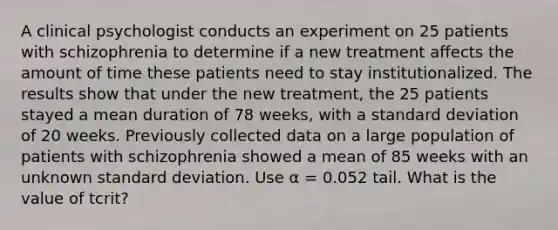 A clinical psychologist conducts an experiment on 25 patients with schizophrenia to determine if a new treatment affects the amount of time these patients need to stay institutionalized. The results show that under the new treatment, the 25 patients stayed a mean duration of 78 weeks, with a <a href='https://www.questionai.com/knowledge/kqGUr1Cldy-standard-deviation' class='anchor-knowledge'>standard deviation</a> of 20 weeks. Previously collected data on a large population of patients with schizophrenia showed a mean of 85 weeks with an unknown standard deviation. Use α = 0.052 tail. What is the value of tcrit?