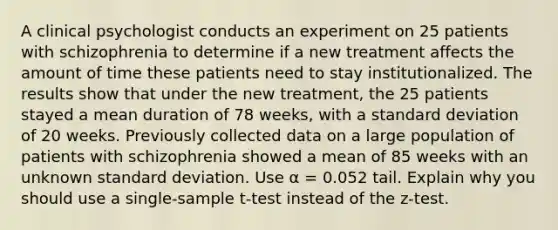 A clinical psychologist conducts an experiment on 25 patients with schizophrenia to determine if a new treatment affects the amount of time these patients need to stay institutionalized. The results show that under the new treatment, the 25 patients stayed a mean duration of 78 weeks, with a standard deviation of 20 weeks. Previously collected data on a large population of patients with schizophrenia showed a mean of 85 weeks with an unknown standard deviation. Use α = 0.052 tail. Explain why you should use a single-sample t-test instead of the z-test.