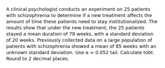 A clinical psychologist conducts an experiment on 25 patients with schizophrenia to determine if a new treatment affects the amount of time these patients need to stay institutionalized. The results show that under the new treatment, the 25 patients stayed a mean duration of 78 weeks, with a standard deviation of 20 weeks. Previously collected data on a large population of patients with schizophrenia showed a mean of 85 weeks with an unknown standard deviation. Use α = 0.052 tail. Calculate tobt. Round to 2 decimal places.