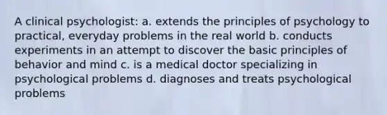 A clinical psychologist: a. extends the principles of psychology to practical, everyday problems in the real world b. conducts experiments in an attempt to discover the basic principles of behavior and mind c. is a medical doctor specializing in psychological problems d. diagnoses and treats psychological problems