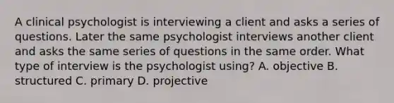 A clinical psychologist is interviewing a client and asks a series of questions. Later the same psychologist interviews another client and asks the same series of questions in the same order. What type of interview is the psychologist using? A. objective B. structured C. primary D. projective