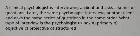 A clinical psychologist is interviewing a client and asks a series of questions. Later, the same psychologist interviews another client and asks the same series of questions in the same order. What type of interview is the psychologist using? a) primary b) objective c) projective d) structured