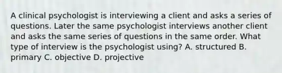 A clinical psychologist is interviewing a client and asks a series of questions. Later the same psychologist interviews another client and asks the same series of questions in the same order. What type of interview is the psychologist using? A. structured B. primary C. objective D. projective