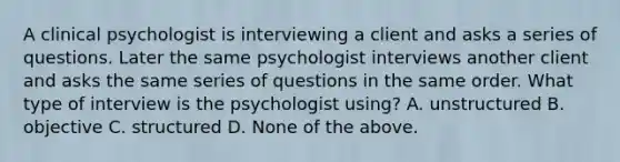 A clinical psychologist is interviewing a client and asks a series of questions. Later the same psychologist interviews another client and asks the same series of questions in the same order. What type of interview is the psychologist using? A. unstructured B. objective C. structured D. None of the above.