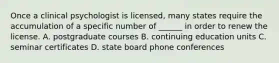 Once a clinical psychologist is licensed, many states require the accumulation of a specific number of ______ in order to renew the license. A. postgraduate courses B. continuing education units C. seminar certificates D. state board phone conferences