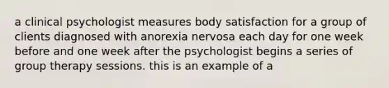 a clinical psychologist measures body satisfaction for a group of clients diagnosed with anorexia nervosa each day for one week before and one week after the psychologist begins a series of group therapy sessions. this is an example of a