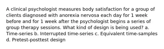 A clinical psychologist measures body satisfaction for a group of clients diagnosed with anorexia nervosa each day for 1 week before and for 1 week after the psychologist begins a series of group therapy sessions. What kind of design is being used? a. Time-series b. Interrupted time-series c. Equivalent time-samples d. Pretest-posttest design