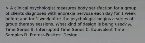 > A clinical psychologist measures body satisfaction for a group of clients diagnosed with anorexia nervosa each day for 1 week before and for 1 week after the psychologist begins a series of group therapy sessions. What kind of design is being used? A. Time-Series B. Interrupted Time-Series C. Equivalent Time-Samples D. Pretest-Posttest Design