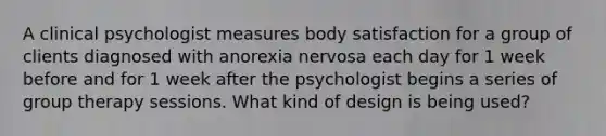 A clinical psychologist measures body satisfaction for a group of clients diagnosed with <a href='https://www.questionai.com/knowledge/kVNGtFlMIY-anorexia-nervosa' class='anchor-knowledge'>anorexia nervosa</a> each day for 1 week before and for 1 week after the psychologist begins a series of <a href='https://www.questionai.com/knowledge/kH8OOVvGsF-group-therapy' class='anchor-knowledge'>group therapy</a> sessions. What kind of design is being used?