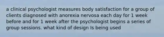 a clinical psychologist measures body satisfaction for a group of clients diagnosed with anorexia nervosa each day for 1 week before and for 1 week after the psychologist begins a series of group sessions. what kind of design Is being used